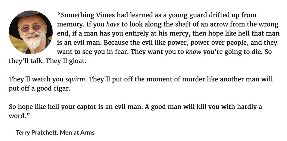“Something Vimes had learned as a young guard drifted up from memory. If you have to look along the shaft of an arrow from the wrong end, if a man has you entirely at his mercy, then hope like hell that man is an evil man. Because the evil like power, power over people, and they want to see you in fear. They want you to know you're going to die. So they'll talk. They'll gloat.

They'll watch you squirm. They'll put off the moment of murder like another man will put off a good cigar.

So hope like hell your captor is an evil man. A good man will kill you with hardly a word.”
― Terry Pratchett, Men at Arms