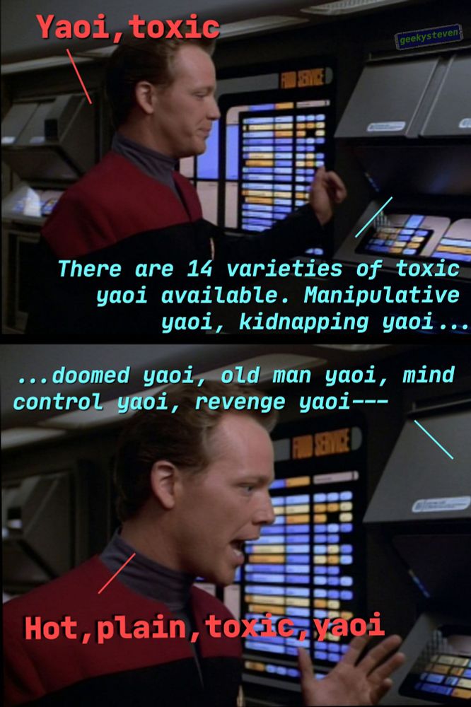 Tom Paris from Star Trek Voyager ordering at a replicator "Yaoi, toxic" the computer states "There are 14 varieties of toxic yaoi αναilable. Manipulative yaoi, kidnapping yaoi... ...doomed yaoi, old man yaoi, mind control yaoi, revenge yaoi--" Paris interrupts, frustrated "Hot, plain, toxic yaoi”
