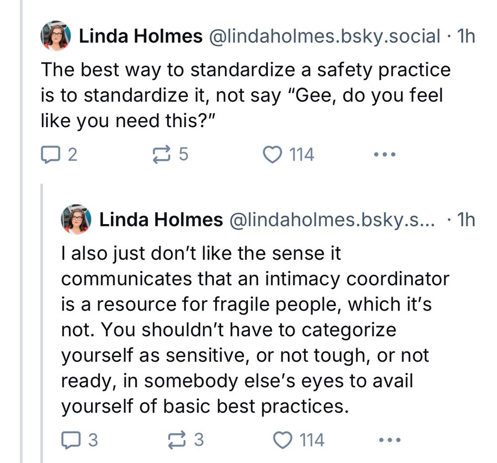 Screenshot of two more of Linda Holmes’s skeets posted on December 18, 2024, in the same thread about intimacy coordinators. The first reads: “The best way to standardize a safety practice is to standardize it, not say “Gee, do you feel like you need this?”” The second skeet reads: “I also just don’t like the sense it communicates that an intimacy coordinator is a resource for fragile people, which it’s not. You shouldn’t have to categorize yourself as sensitive, or not tough, or not ready, in somebody else’s eyes to avail yourself of basic best practices.”