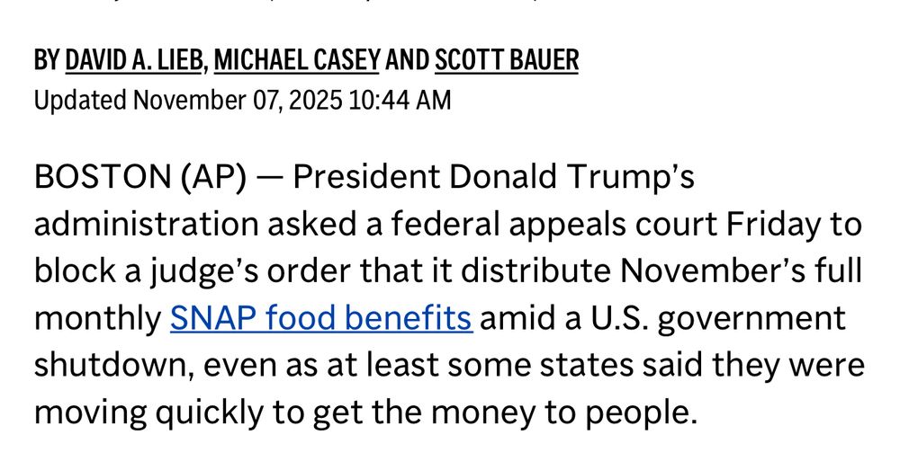 BY DAVID A. LIEB, MICHAEL CASEY AND SCOTT BAUER


Updated November 07, 2025 10:44 AM


BOSTON (AP) — President Donald Trump's administration asked a federal appeals court Friday to block a judge's order that it distribute November's full monthly SNAP food benefits amid a U.S. government shutdown, even as at least some states said they were moving quickly to get the money to people.