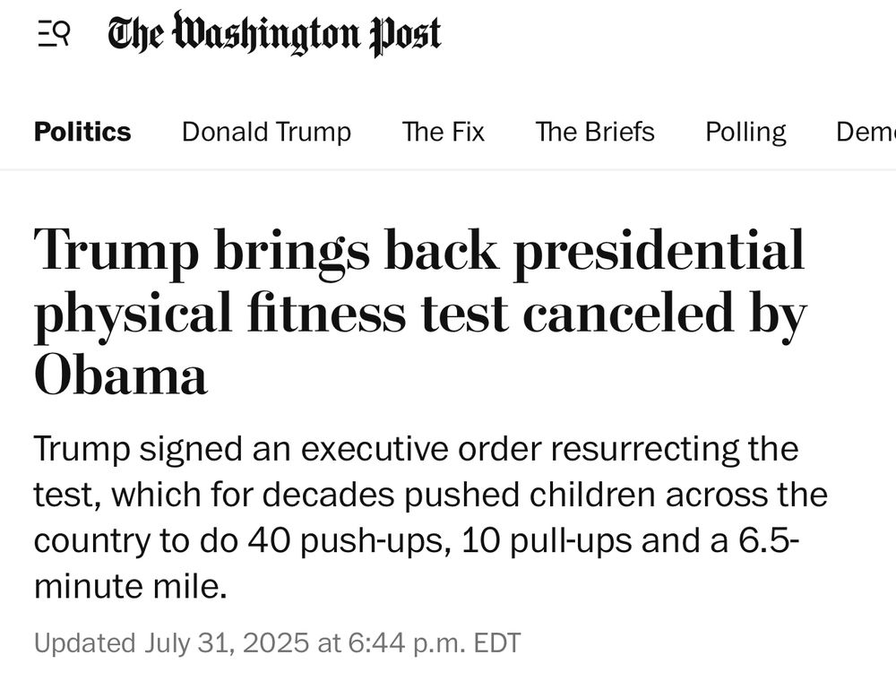 The Washington post
Politics

Trump brings back presidential physical fitness test canceled by
Obama
Trump signed an executive order resurrecting the test, which for decades pushed children across the country to do 40 push-ups, 10 pull-ups and a 6.5-minute mile.
Updated July 31, 2025 at 6:44 p.m. EDT