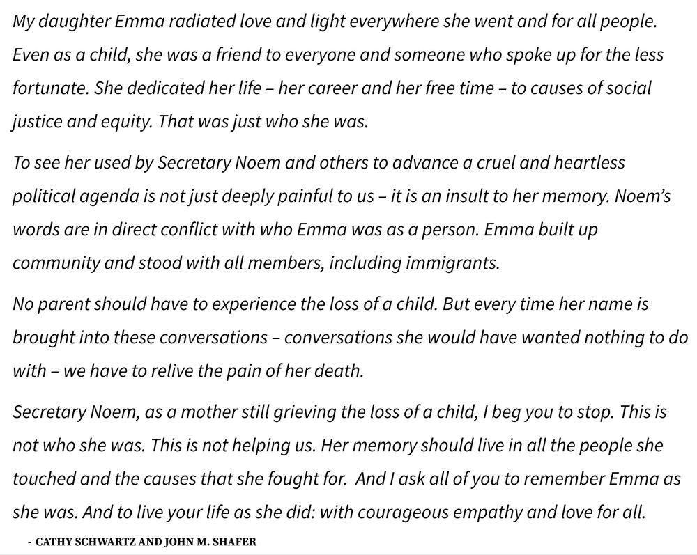 My daughter Emma radiated love and light everywhere she went and for all people. Even as a child, she was a friend to everyone and someone who spoke up for the less fortunate. She dedicated her life – her career and her free time – to causes of social justice and equity. That was just who she was.

To see her used by Secretary Noem and others to advance a cruel and heartless political agenda is not just deeply painful to us – it is an insult to her memory. Noem’s words are in direct conflict with who Emma was as a person. Emma built up community and stood with all members, including immigrants.

No parent should have to experience the loss of a child. But every time her name is brought into these conversations – conversations she would have wanted nothing to do with – we have to relive the pain of her death. 

Secretary Noem, as a mother still grieving the loss of a child, I beg you to stop. This is not who she was. This is not helping us. Her memory should live in all the people she touched and the causes that she fought for.  And I ask all of you to remember Emma as she was. And to live your life as she did: with courageous empathy and love for all.

Cathy Schwartz and John M. Shafer