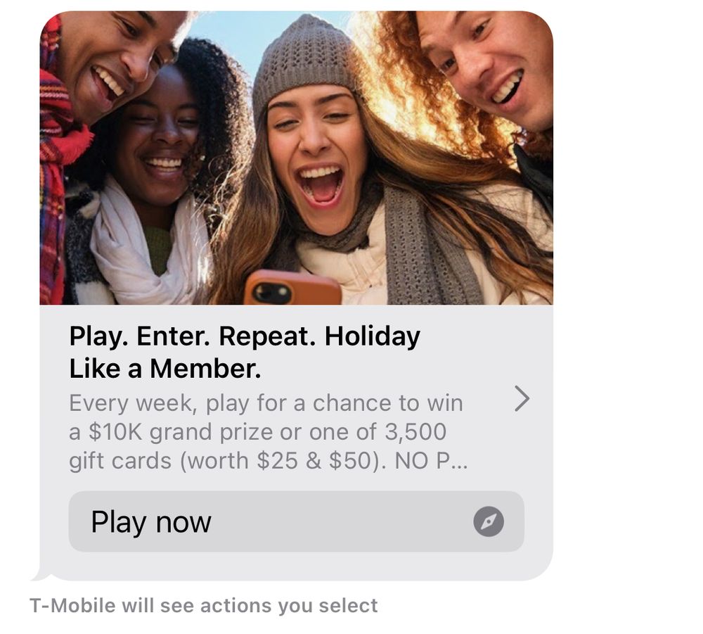 A text message with a link to some kind of contest with the words “Play. Enter. Repeat. Holiday Like a Member” in the header. Below the text is a message that displays where the read receipt would go and says “T-Mobile will see actions you select.”