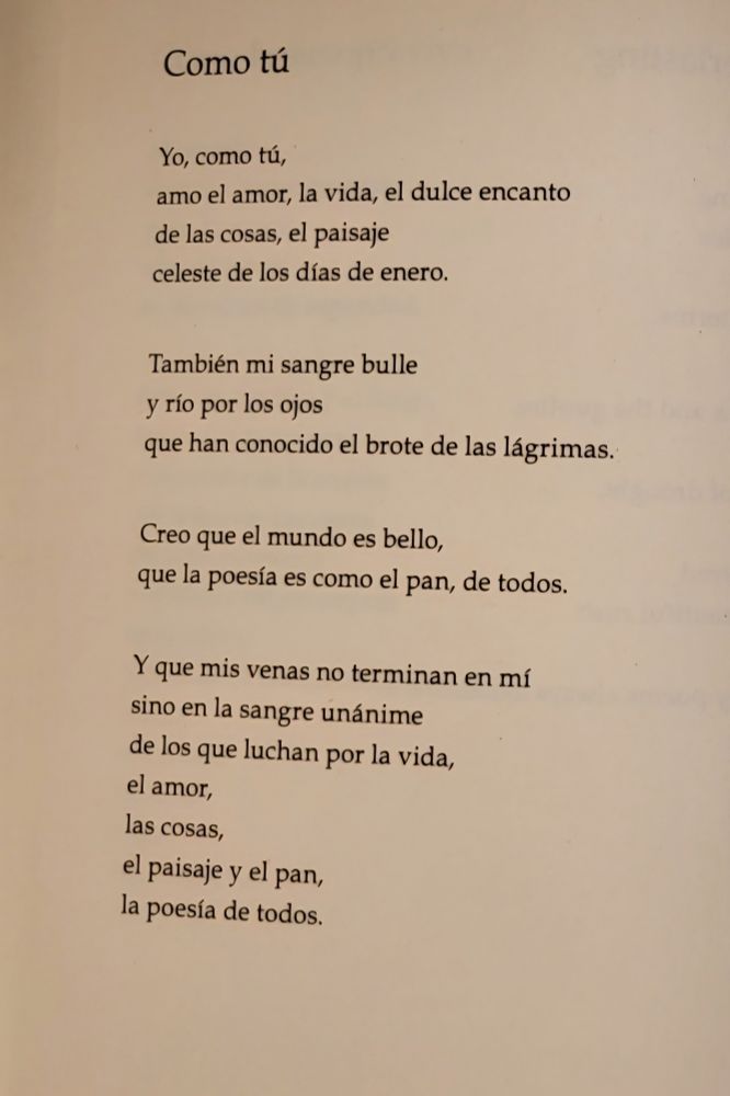 Como tú

Yo, como tú,
amo el amor, la vida, el dulce encanto de las cosas, el paisaje 
celestial de los días de enero.

También  mi sangre bulle
 y río por los ojos 
que han conocido el btote de las lágrimas.

Creo que el mundo es bello, 
que la poesía es como el pan, de todos.

Y que mis venas no terminan en mí
sino en la sangre unánime 
de los que luchan por la vida, 
el amor, 
las cosas, 
el paisaje y el pan, 
la poesía de todos.