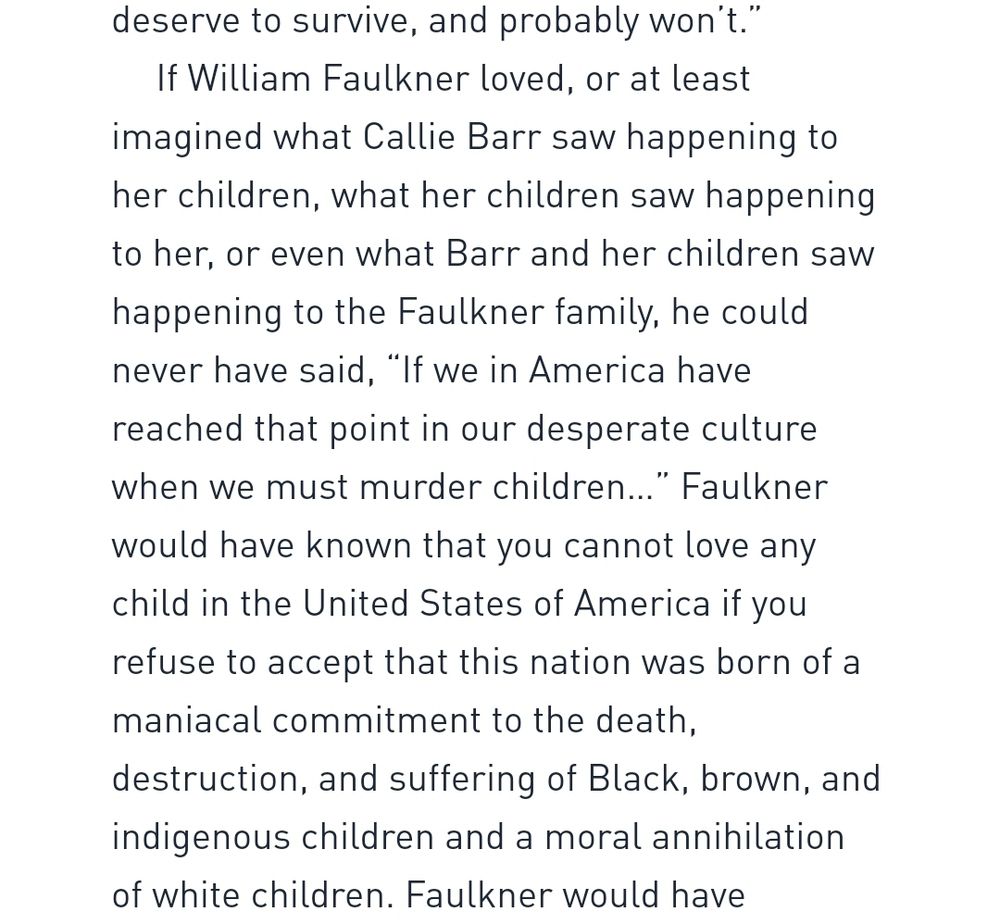 If  William Faulkner loved, or at least imagined what Callie Barr saw happening to her children, what her children saw happening to her, or even what Barr and her children saw happening to the Faulkner family, he could never have said, "If we in America have reached that point in our desperate culture when we must murder children..." Faulkner would have known that you cannot love any child in the United States of America if you refuse to accept that this nation was born of a maniacal commitment to the death, destruction, and suffering of Black, brown, and indigenous children and a moral annihilation of white children.