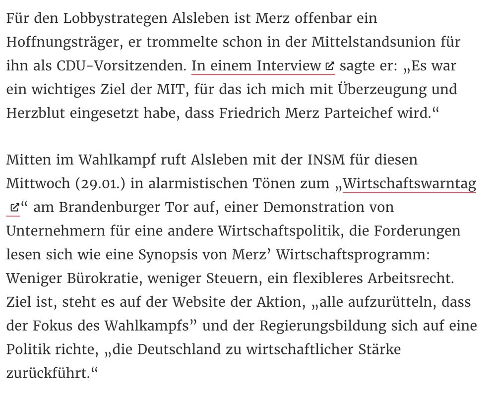 Text CORRECTIV: „Für den Lobbystrategen Alsleben ist Merz offenbar ein Hoffnungsträger, er trommelte schon in der Mittelstandsunion für ihn als CDU-Vorsitzenden. In einem Interview sagte er: „Es war ein wichtiges Ziel der MIT, für das ich mich mit Überzeugung und Herzblut eingesetzt habe, dass Friedrich Merz Parteichef wird.“

Mitten im Wahlkampf ruft Alsleben mit der INSM für diesen Mittwoch (29.01.) in alarmistischen Tönen zum „Wirtschaftswarntag“ am Brandenburger Tor auf, einer Demonstration von Unternehmern für eine andere Wirtschaftspolitik, die Forderungen lesen sich wie eine Synopsis von Merz’ Wirtschaftsprogramm: Weniger Bürokratie, weniger Steuern, ein flexibleres Arbeitsrecht. Ziel ist, steht es auf der Website der Aktion, „alle aufzurütteln, dass der Fokus des Wahlkampfs” und der Regierungsbildung sich auf eine Politik richte, „die Deutschland zu wirtschaftlicher Stärke zurückführt.“
