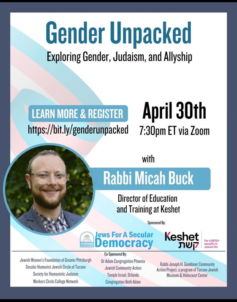 Flyer for a free webinar titled “Gender Unpacked: Exploring Gender, Judaism, and Allyship.” The event takes place on April 30th at 7:30 PM ET via Zoom. A large button says “Learn More & Register: https://bit.ly/genderunpacked.”Featured speaker is Rabbi Micah Buck, Director of Education and Training at Keshet. Sponsored by Jews for a Secular Democracy and Keshet. Co-sponsors listed at the bottom include Jewish Women’s Foundation of Greater Pittsburgh, Secular Humanist Jewish Circle of Tucson, Society for Humanistic Judaism, Workers Circle College Network, Or Adam Congregation Phoenix, Jewish Community Action, Temple Israel Orlando, Congregation Beth Adam, and Rabbi Joseph H. Gumbiner Community Action Project, a program of Tucson Jewish Museum & Holocaust Center. The background features a pastel-colored trans pride flag ribbon design. A headshot of Rabbi Buck is included on the left side.