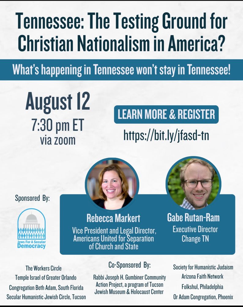 Flyer for a webinar titled “Tennessee: The Testing Ground for Christian Nationalism in America?” with the subheading “What’s happening in Tennessee won’t stay in Tennessee!” The event is on August 12 at 7:30 pm ET via Zoom. A button reads “Learn More & Register” with the link: https://bit.ly/jfasd-tn.

Speakers include:

Rebecca Markert, Vice President and Legal Director, Americans United for Separation of Church and State (headshot on left)

Gabe Rutan-Ram, Executive Director, Change TN (headshot on right)

Sponsored by: Jews for a Secular Democracy
Co-sponsors listed below the speakers include: The Workers Circle, Temple Israel of Greater Orlando, Congregation Beth Adam (South Florida), Secular Humanistic Jewish Circle (Tucson), Rabbi Joseph H. Gumbiner Community Action Project of the Tucson Jewish Museum & Holocaust Center, Society for Humanistic Judaism, Arizona Faith Network, Folkshul (Philadelphia), and Or Adam Congregation (Phoenix). The Jews for a Secular Democracy logo is displayed.