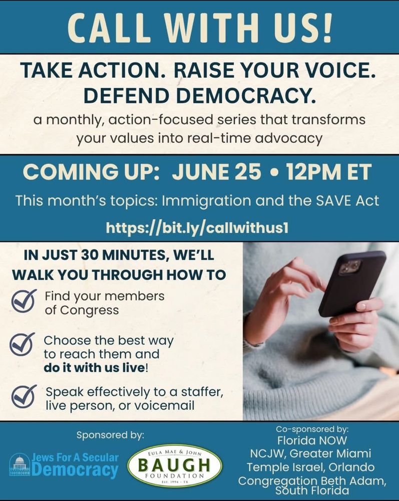 Graphic for “Call With Us!” a new action-focused series from Jews for a Secular Democracy. Main headline reads: “TAKE ACTION. RAISE YOUR VOICE. DEFEND DEMOCRACY.” Subheading: “A monthly, action-focused series that transforms your values into real-time advocacy.”
Highlighted section: “COMING UP: JUNE 25 • 12PM ET. This month’s topics: Immigration and the SAVE Act.”
Link provided: https://bit.ly/callwithus1
Checklist section reads:

Find your members of Congress

Choose the best way to reach them and do it with us live!

Speak effectively to a staffer, live person, or voicemail
Includes image of a person holding a smartphone.
Bottom logos show sponsorship by Jews for a Secular Democracy and the Eula Mae & John Baugh Foundation. Co-sponsors listed: Florida NOW, NCJW Greater Miami, Temple Israel Orlando, Congregation Beth Adam South Florida.