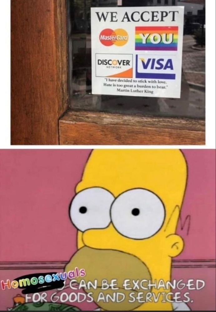 1st image: Sign on window saying "WE ACCEPT" then the mastercard logo, visa logo, discover logo and a rainbow flag with "YOU" written across it

2nd image: Screenshot from The Simpsons of Homer thinking with the caption "Homosexuals can be exchanged for goods and services" 