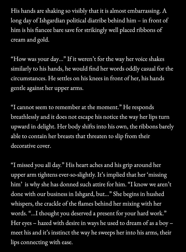 a screenshot of text:

His hands are shaking so visibly that it is almost embarrassing. A long day of Ishgardian political diatribe behind him - in front of him is his fiancee bare save for strikingly well placed ribbons of cream and gold.

"How was your day….." If it weren't for the way her voice shakes similarly to his hands, he would find her words oddly casual for the circumstances. He settles on his knees in front of her, his hands gentle against her upper arms.

"I cannot seem to remember at the moment." He responds breathlessly and it does not escape his notice the way her lips turn upward in delight. Her body shifts into his own, the ribbons barely able to contain her breasts that threaten to slip from their decorative cover.

"I missed you all day." His heart aches and his grip around her upper arm tightens ever-so-slightly. It's implied that her 'missing him' is why she has donned such attire for him. "I know we aren't done with our business in Ishgard, but..." She begins in hushed whispers, the crackle of the flames behind her mixing with her words. "...I thought you deserved a present for your hard work." Her eyes - hazed with desire in ways he used to dream of as a boy - meet his and it's instinct the way he sweeps her into his arms, their lips connecting with ease.