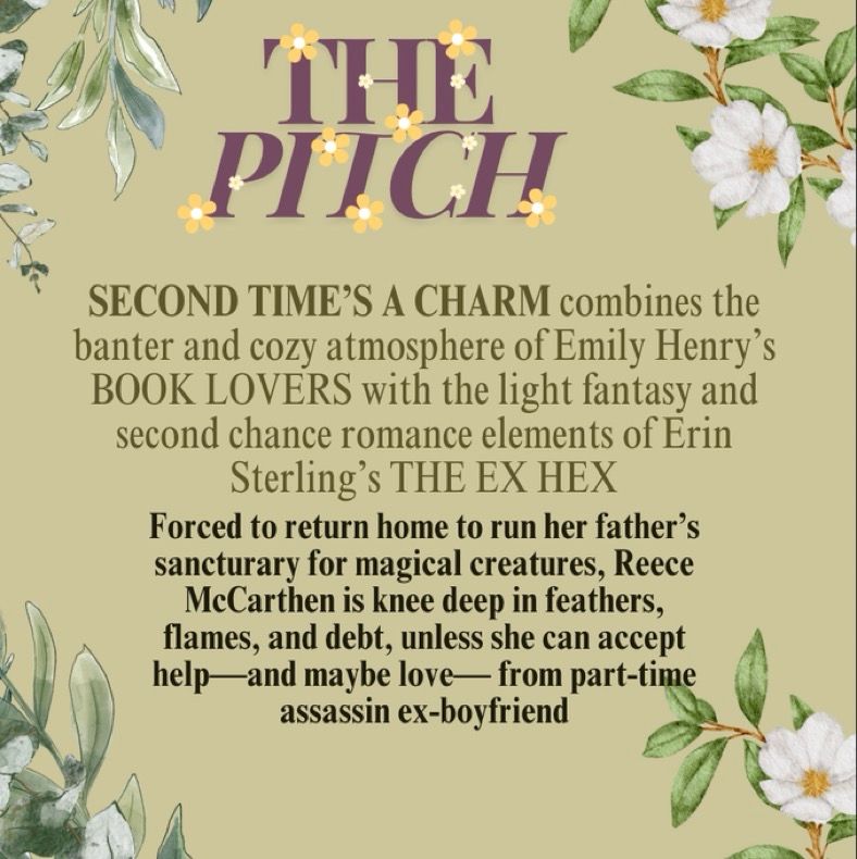 THE PITCH
SECOND TIME'S A CHARM combines the banter and cozy atmosphere of Emily Henry's
BOOK LOVERS with the light fantasy and second chance romance elements of Erin
Sterling's THE EX HEX
Forced to return home to run her father's sancturary for magical creatures, Reece McCarthen is knee deep in feathers, flames, and debt, unless she can accept help —and maybe love— from part-time assassin ex-boyfriend