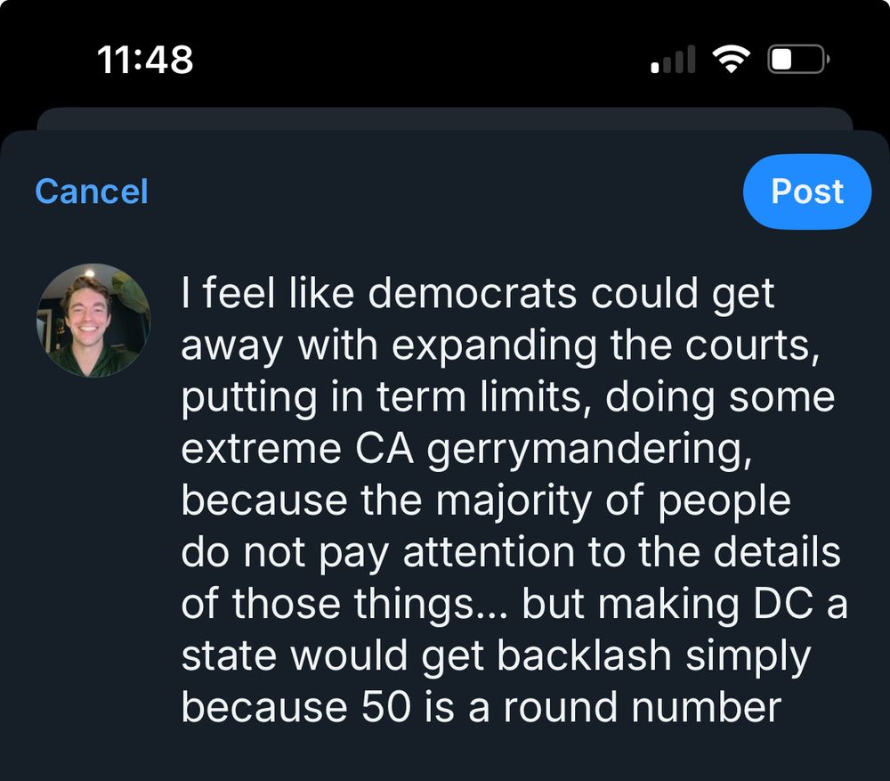 Post screenshot that reads “I feel like democrats could get away with expanding the courts, putting in term limits, doing some extreme CA gerrymandering, because the majority of the people do not pay attention to the details of those things… but making DC a state would get backlash simply because 50 is a round number”