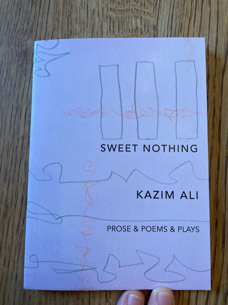 The cover of Kazim Ali’s SWEET NOTHING is subtitled PROSE & POEMS & PLAYS. The chapbook is tiny and pale pink, almost lavender, with grey penciled drawings and patterns. It’s adorable. 
