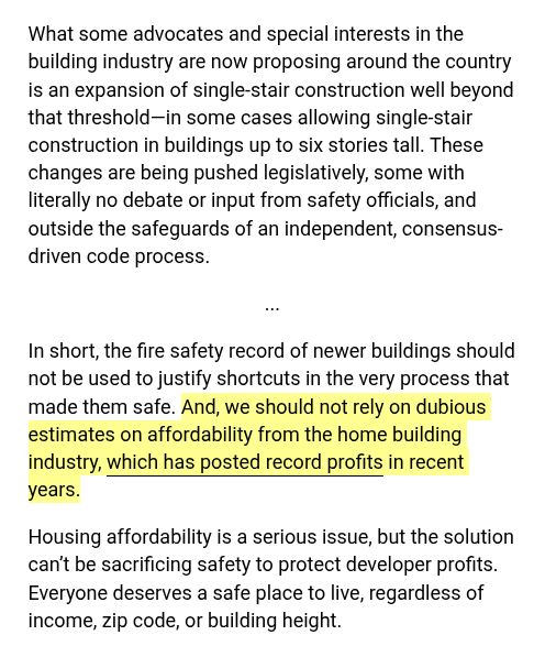 What some advocates and special interests in the building industry are now proposing around the country is an expansion of single-stair construction well beyond that threshold—in some cases allowing single-stair construction in buildings up to six stories tall. These changes are being pushed legislatively, some with literally no debate or input from safety officials, and outside the safeguards of an independent, consensus-driven code process.

...

In short, the fire safety record of newer buildings should not be used to justify shortcuts in the very process that made them safe. And, we should not rely on dubious estimates on affordability from the home building industry, which has posted record profits in recent years.

Housing affordability is a serious issue, but the solution can’t be sacrificing safety to protect developer profits. Everyone deserves a safe place to live, regardless of income, zip code, or building height.

