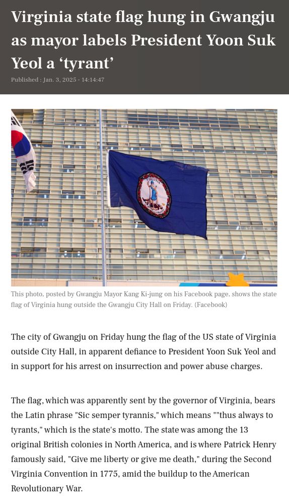Virginia state flag hung in Gwangju as mayor labels President Yoon Suk Yeol a ‘tyrant’

Published : Jan. 3, 2025 - 14:14:47
Yoon Min-sik

This photo, posted by Gwangju Mayor Kang Ki-jung on his Facebook page, shows the state flag of Virginia hung outside the Gwangju City Hall on Friday. (Facebook)
This photo, posted by Gwangju Mayor Kang Ki-jung on his Facebook page, shows the state flag of Virginia hung outside the Gwangju City Hall on Friday. (Facebook)
The city of Gwangju on Friday hung the flag of the US state of Virginia outside City Hall, in apparent defiance to President Yoon Suk Yeol and in support for his arrest on insurrection and power abuse charges.

The flag, which was apparently sent by the governor of Virginia, bears the Latin phrase "Sic semper tyrannis," which means ""thus always to tyrants," which is the state's motto. The state was among the 13 original British colonies in North America, and is where Patrick Henry famously said, "Give me liberty or give me death," during the Second Virginia Convention in 1775, amid the buildup to the American Revolutionary War.

https://www.koreaherald.com/article/10382358
