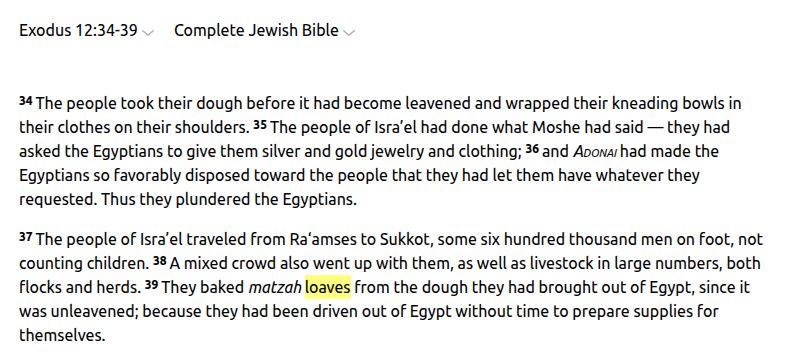 Exodus 12:34-39
Complete Jewish Bible
34 The people took their dough before it had become leavened and wrapped their kneading bowls in their clothes on their shoulders. 35 The people of Isra’el had done what Moshe had said — they had asked the Egyptians to give them silver and gold jewelry and clothing; 36 and Adonai had made the Egyptians so favorably disposed toward the people that they had let them have whatever they requested. Thus they plundered the Egyptians.

37 The people of Isra’el traveled from Ra‘amses to Sukkot, some six hundred thousand men on foot, not counting children. 38 A mixed crowd also went up with them, as well as livestock in large numbers, both flocks and herds. 39 They baked matzah loaves from the dough they had brought out of Egypt, since it was unleavened; because they had been driven out of Egypt without time to prepare supplies for themselves.

