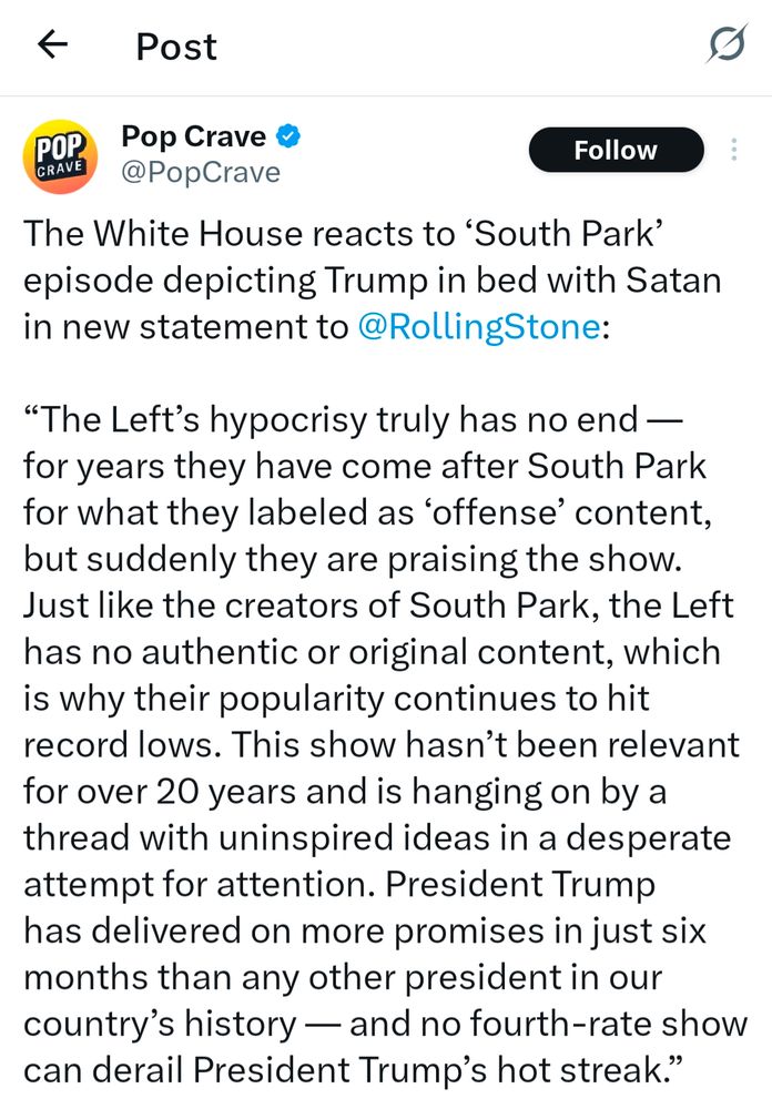 The White House reacts to ‘South Park’ episode depicting Trump in bed with Satan in new statement to RollingStone:

“The Left’s hypocrisy truly has no end — for years they have come after South Park for what they labeled as ‘offense’ content, but suddenly they are praising the show. Just like the creators of South Park, the Left has no authentic or original content, which is why their popularity continues to hit record lows. This show hasn’t been relevant for over 20 years and is hanging on by a thread with uninspired ideas in a desperate attempt for attention. President Trump has delivered on more promises in just six months than any other president in our country’s history — and no fourth-rate show can derail President Trump’s hot streak.”