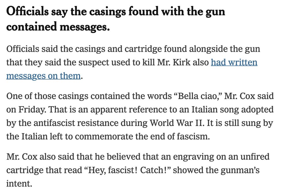 Officials say the casings found with the gun contained messages.
Officials said the casings and cartridge found alongside the gun that they said the suspect used to kill Mr. Kirk also had written messages on them.

One of those casings contained the words “Bella ciao,” Mr. Cox said on Friday. That is an apparent reference to an Italian song adopted by the antifascist resistance during World War II. It is still sung by the Italian left to commemorate the end of fascism.

Mr. Cox also said that he believed that an engraving on an unfired cartridge that read “Hey, fascist! Catch!” showed the gunman’s intent.

