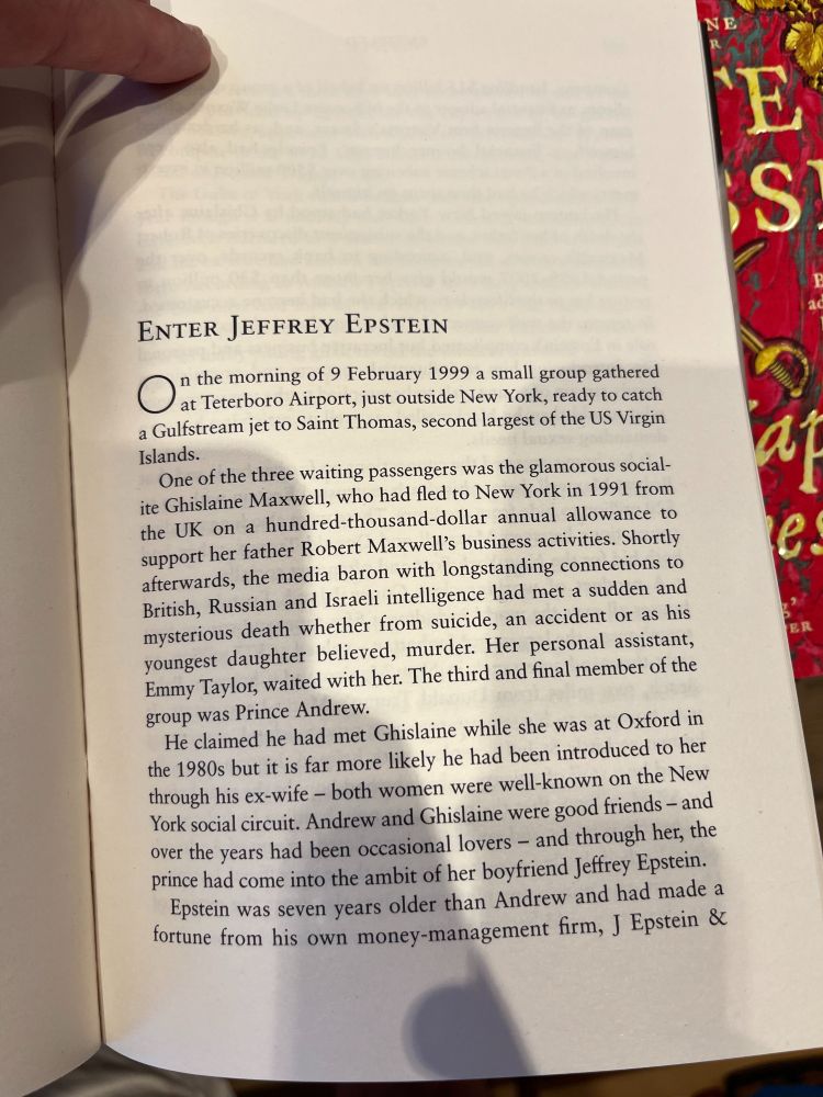 “Enter Jeffrey Epstein” On the morning of 9 February 1999 a small group gathered at Teterboro Airport, just outside New York, ready to catch a Gulfstream jet to Saint Thomas, second largest of the US Virgin Islands. One of the three waiting passengers was the glamorous socialite Ghislaine Maxwell, who had fled to New York in 1991 from the UK on a hundred-thousand dollar annual allowance to support her father Robert Maxwell’s business activities. Shortly afterwards, the media baron with longstanding connections to British, Russian and Israeli intelligence had met a sudden and mysterious death whether from suicide, an accident or as his youngest daughter believed, murder. Her personal assistant, Emmy Taylor, waited with her. The third and final member of the group was Prince Andrew. He claimed he had met Ghislaine while she was at Oxford in the 1980s but it is far more likely he had been introduced to her through his ex-wife — both women were well-known on the New York social circuit. Andrew and Ghislaine were good friends — and over the years had been occasional lovers — and through her, the prince had come into the ambit of her boyfriend Jeffrey Epstein. Epstein was seven years older than Andrew and had made a fortune from his own money-management firm, J Epstein &… 
