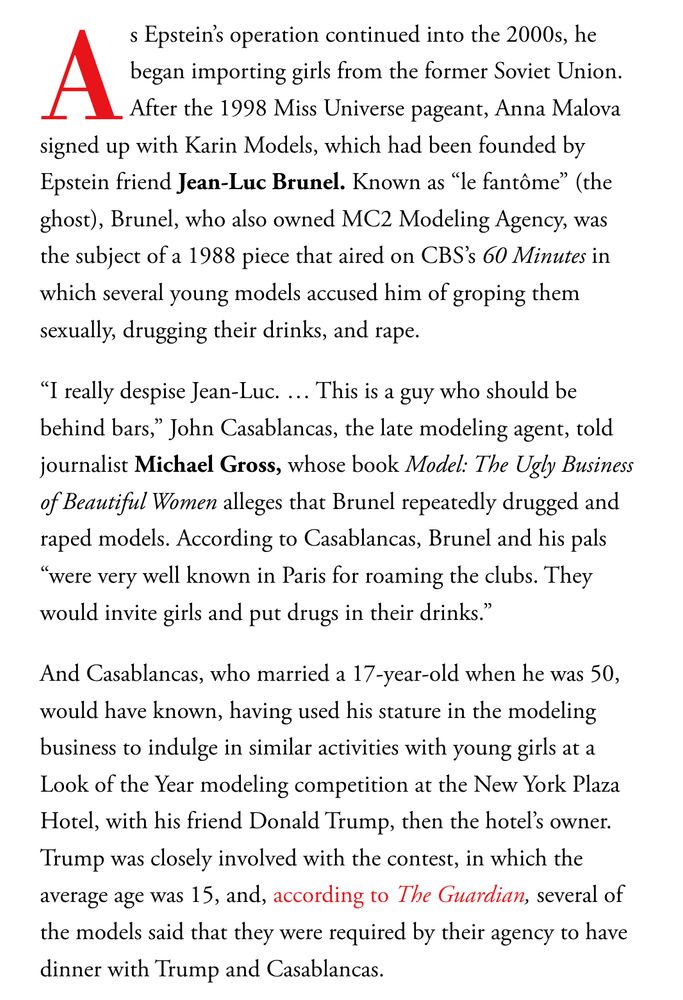 As Epstein’s operation continued into the 2000s, he began importing girls from the former Soviet Union. After the 1998 Miss Universe pageant, Anna Malova signed up with Karin Models, which had been founded by Epstein friend Jean-Luc Brunel. Known as “le fantôme” (the ghost), Brunel, who also owned MC2 Modeling Agency, was the subject of a 1988 piece that aired on CBS’s 60 Minutes in which several young models accused him of groping them sexually, drugging their drinks, and rape. “I really despise Jean-Luc. … This is a guy who should be behind bars,” John Casablancas, the late modeling agent, told journalist Michael Gross, whose book Model: The Ugly Business of Beautiful Women alleges that Brunel repeatedly drugged and raped models. According to Casablancas, Brunel and his pals “were very well known in Paris for roaming the clubs. They would invite girls and put drugs in their drinks.” And Casablancas, who married a 17-year-old when he was 50, would have known, having used his stature in the modeling business to indulge in similar activities with young girls at a Look of the Year modeling competition at the New York Plaza Hotel, with his friend Donald Trump, then the hotel’s owner. Trump was closely involved with the contest, in which the average age was 15, and, according to The Guardian, several of the models said that they were required by their agency to have dinner with Trump and Casablancas. 