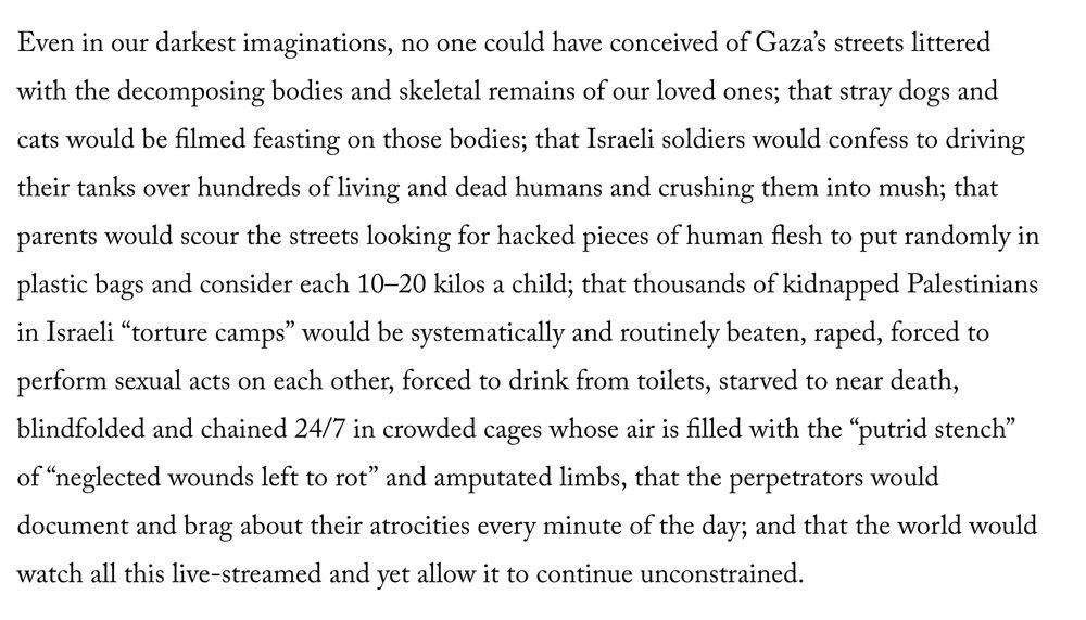 An excerpt from the linked piece: "Even in our darkest imaginations, no one could have conceived of Gaza’s streets littered with the decomposing bodies and skeletal remains of our loved ones; that stray dogs and cats would be filmed feasting on those bodies; that Israeli soldiers would confess to driving their tanks over hundreds of living and dead humans and crushing them into mush; that parents would scour the streets looking for hacked pieces of human flesh to put randomly in plastic bags and consider each 10–20 kilos a child; that thousands of kidnapped Palestinians in Israeli “torture camps” would be systematically and routinely beaten, raped, forced to perform sexual acts on each other, forced to drink from toilets, starved to near death, blindfolded and chained 24/7 in crowded cages whose air is filled with the “putrid stench” of “neglected wounds left to rot” and amputated limbs, that the perpetrators would document and brag about their atrocities every minute of the day; and that the world would watch all this live-streamed and yet allow it to continue unconstrained."