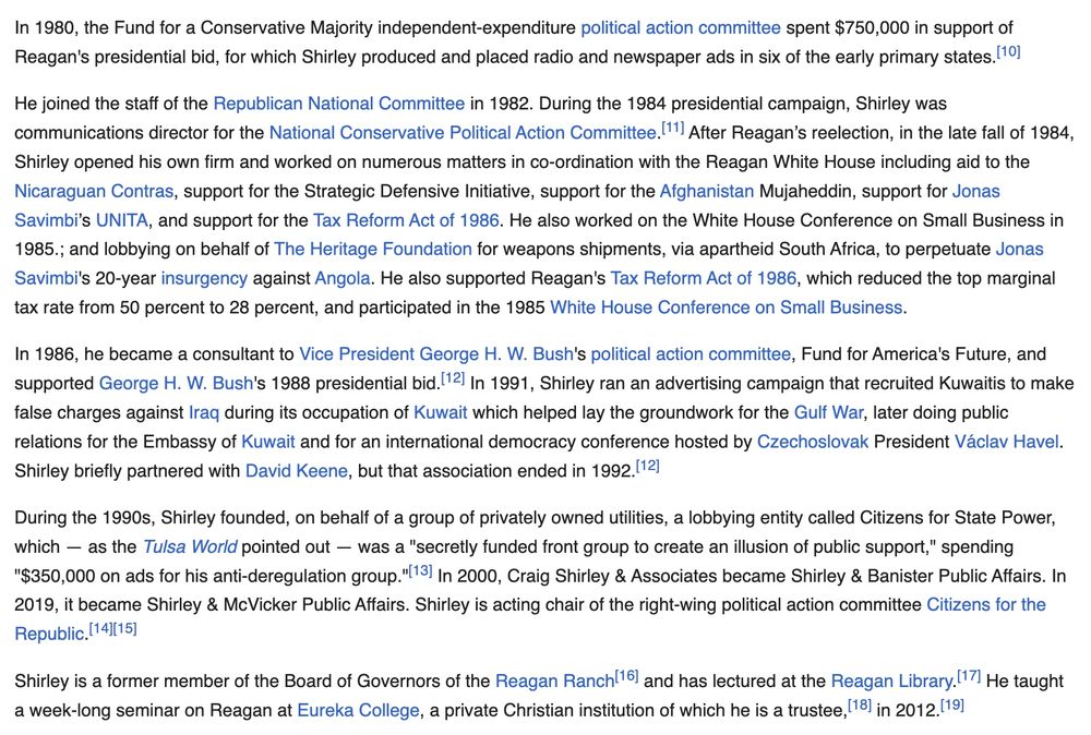 from Craig Shirley's wikipedia entry: "He joined the staff of the Republican National Committee in 1982. During the 1984 presidential campaign, Shirley was communications director for the National Conservative Political Action Committee.[11] After Reagan’s reelection, in the late fall of 1984, Shirley opened his own firm and worked on numerous matters in co-ordination with the Reagan White House including aid to the Nicaraguan Contras, support for the Strategic Defensive Initiative, support for the Afghanistan Mujaheddin, support for Jonas Savimbi’s UNITA, and support for the Tax Reform Act of 1986. He also worked on the White House Conference on Small Business in 1985.; and lobbying on behalf of The Heritage Foundation for weapons shipments, via apartheid South Africa, to perpetuate Jonas Savimbi's 20-year insurgency against Angola. He also supported Reagan's Tax Reform Act of 1986, which reduced the top marginal tax rate from 50 percent to 28 percent, and participated in the 1985 White House Conference on Small Business.

In 1986, he became a consultant to Vice President George H. W. Bush's political action committee, Fund for America's Future, and supported George H. W. Bush's 1988 presidential bid.[12] In 1991, Shirley ran an advertising campaign that recruited Kuwaitis to make false charges against Iraq during its occupation of Kuwait which helped lay the groundwork for the Gulf War, later doing public relations for the Embassy of Kuwait and for an international democracy conference hosted by Czechoslovak President Václav Havel. Shirley briefly partnered with David Keene, but that association ended in 1992.[12]

During the 1990s, Shirley founded, on behalf of a group of privately owned utilities, a lobbying entity called Citizens for State Power, which — as the Tulsa World pointed out — was a "secretly funded front group to create an illusion of public support," spending "$350,000 on ads for his anti-deregulation group."[13] In 2000, Craig Shirley & Associates …