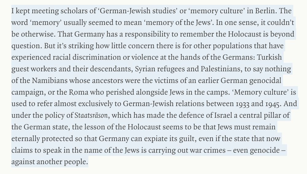 I kept meeting scholars of ‘German-Jewish studies’ or ‘memory culture’ in Berlin. The word ‘memory’ usually seemed to mean ‘memory of the Jews’. In one sense, it couldn’t be otherwise. That Germany has a responsibility to remember the Holocaust is beyond question. But it’s striking how little concern there is for other populations that have experienced racial discrimination or violence at the hands of the Germans: Turkish guest workers and their descendants, Syrian refugees and Palestinians, to say nothing of the Namibians whose ancestors were the victims of an earlier German genocidal campaign, or the Roma who perished alongside Jews in the camps. ‘Memory culture’ is used to refer almost exclusively to German-Jewish relations between 1933 and 1945. And under the policy of Staatsräson, which has made the defence of Israel a central pillar of the German state, the lesson of the Holocaust seems to be that Jews must remain eternally protected so that Germany can expiate its guilt, even if the state that now claims to speak in the name of the Jews is carrying out war crimes – even genocide – against another people.

