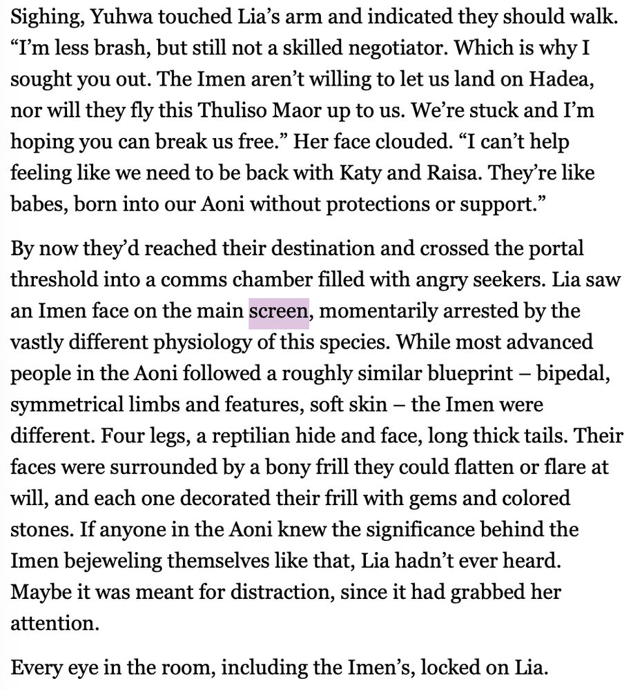 Sighing, Yuhwa touched Lia’s arm and indicated they should walk. “I’m less brash, but still not a skilled negotiator. Which is why I sought you out. The Imen aren’t willing to let us land on Hadea, nor will they fly this Thuliso Maor up to us. We’re stuck and I’m hoping you can break us free.” Her face clouded. “I can’t help feeling like we need to be back with Katy and Raisa. They’re like babes, born into our Aoni without protections or support.”
By now they’d reached their destination and crossed the portal threshold into a comms chamber filled with angry seekers. Lia saw an Imen face on the main screen, momentarily arrested by the vastly different physiology of this species. While most advanced people in the Aoni followed a roughly similar blueprint – bipedal, symmetrical limbs and features, soft skin – the Imen were different. Four legs, a reptilian hide and face, long thick tails. Their faces were surrounded by a bony frill they could flatten or flare at will, and each one decorated their frill with gems and colored stones. If anyone in the Aoni knew the significance behind the Imen bejeweling themselves like that, Lia hadn’t ever heard. Maybe it was meant for distraction, since it had grabbed her attention.
Every eye in the room, including the Imen’s, locked on Lia.