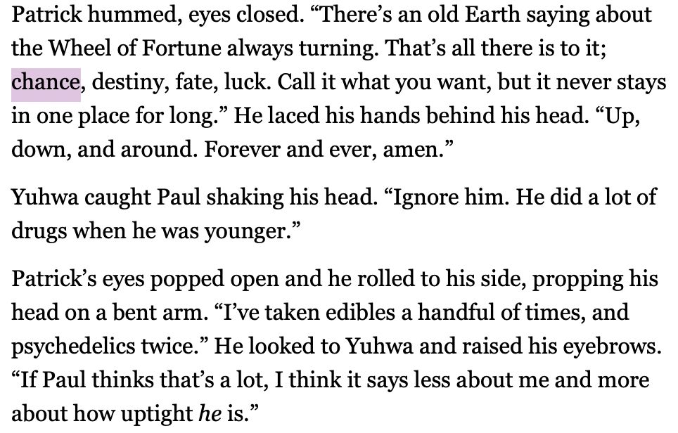 Patrick hummed, eyes closed. “There’s an old Earth saying about the Wheel of Fortune always turning. That’s all there is to it; chance, destiny, fate, luck. Call it what you want, but it never stays in one place for long.” He laced his hands behind his head. “Up, down, and around. Forever and ever, amen.”
Yuhwa caught Paul shaking his head. “Ignore him. He did a lot of drugs when he was younger.”
Patrick’s eyes popped open and he rolled to his side, propping his head on a bent arm. “I’ve taken edibles a handful of times, and psychedelics twice.” He looked to Yuhwa and raised his eyebrows. “If Paul thinks that’s a lot, I think it says less about me and more about how uptight he is.” 