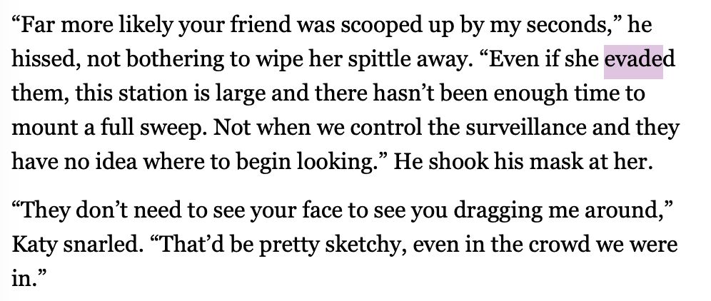 “Far more likely your friend was scooped up by my seconds,” he hissed, not bothering to wipe her spittle away. “Even if she evaded them, this station is large and there hasn’t been enough time to mount a full sweep. Not when we control the surveillance and they have no idea where to begin looking.” He shook his mask at her. “They don’t need to see your face to see you dragging me around,” Katy snarled. “That’d be pretty sketchy, even in the crowd we were in.”