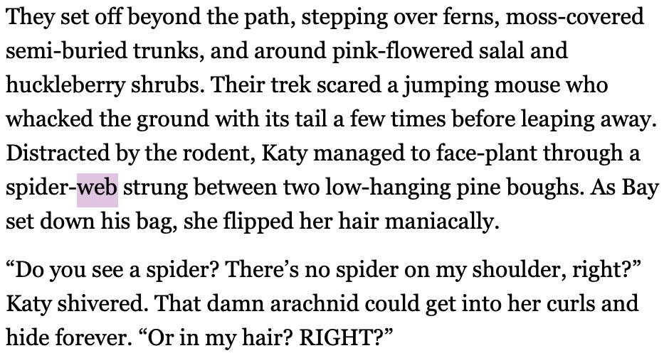 They set off beyond the path, stepping over ferns, moss-covered semi-buried trunks, and around pink-flowered salal and huckleberry shrubs. Their trek scared a jumping mouse who whacked the ground with its tail a few times before leaping away. Distracted by the rodent, Katy managed to face-plant through a spider-web strung between two low-hanging pine boughs. As Bay set down his bag, she flipped her hair maniacally.  

“Do you see a spider? There’s no spider on my shoulder, right?”  Katy shivered. That damn arachnid could get into her curls and hide forever. “Or in my hair? RIGHT?”