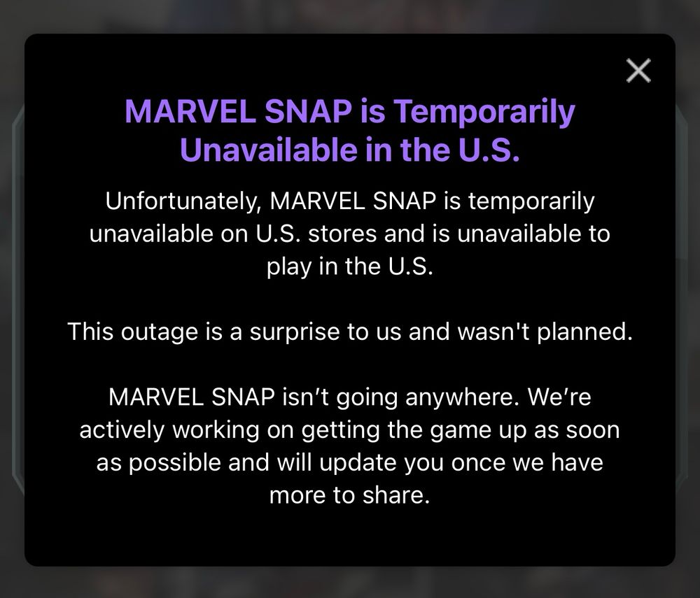 MARVEL SNAP is Temporarily
Unavailable in the U.S.
Unfortunately, MARVEL SNAP is temporarily unavailable on U.S. stores and is unavailable to play in the U.S.
This outage is a surprise to us and wasn't planned.
MARVEL SNAP isn't going anywhere. We're actively working on getting the game up as soon as possible and will update you once we have more to share.