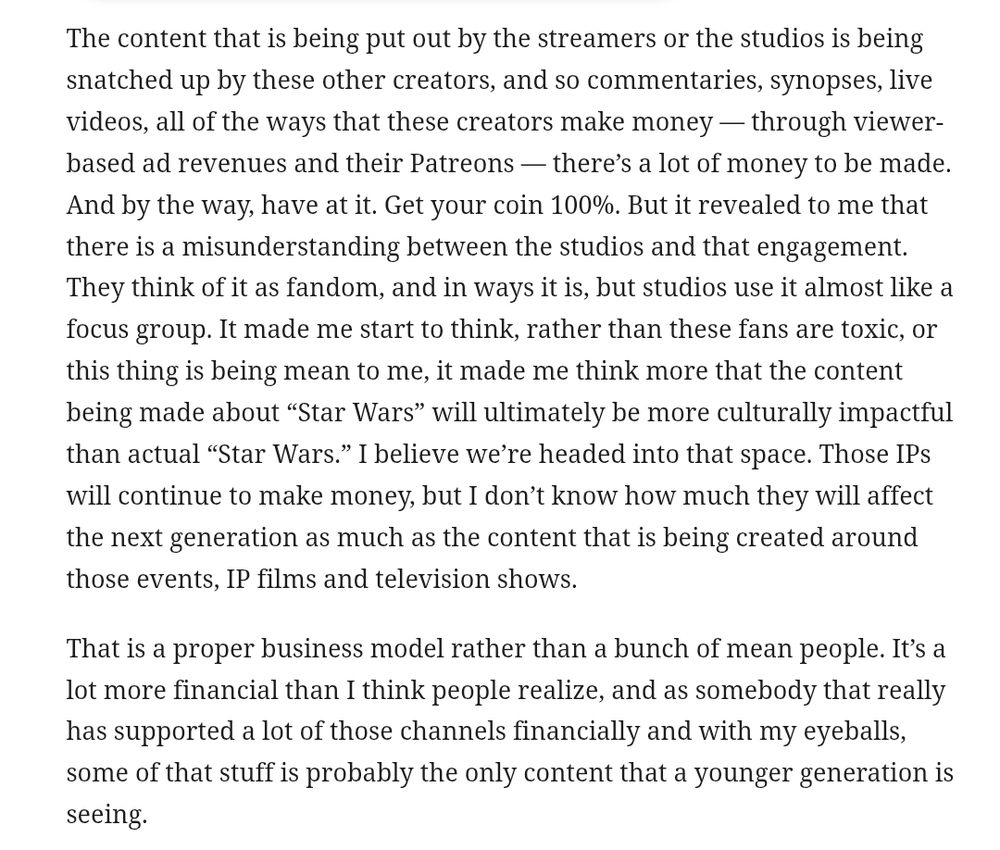 The content that is being put out by the streamers or the studios is being snatched up by these other creators, and so commentaries, synopses, live videos, all of the ways that these creators make money — through viewer-based ad revenues and their Patreons — there’s a lot of money to be made. And by the way, have at it. Get your coin 100%. But it revealed to me that there is a misunderstanding between the studios and that engagement. They think of it as fandom, and in ways it is, but studios use it almost like a focus group. It made me start to think, rather than these fans are toxic, or this thing is being mean to me, it made me think more that the content being made about “Star Wars” will ultimately be more culturally impactful than actual “Star Wars.” I believe we’re headed into that space. Those IPs will continue to make money, but I don’t know how much they will affect the next generation as much as the content that is being created around those events, IP films and television shows. 
That is a proper business model rather than a bunch of mean people. It’s a lot more financial than I think people realize, and as somebody that really has supported a lot of those channels financially and with my eyeballs, some of that stuff is probably the only content that a younger generation is seeing.