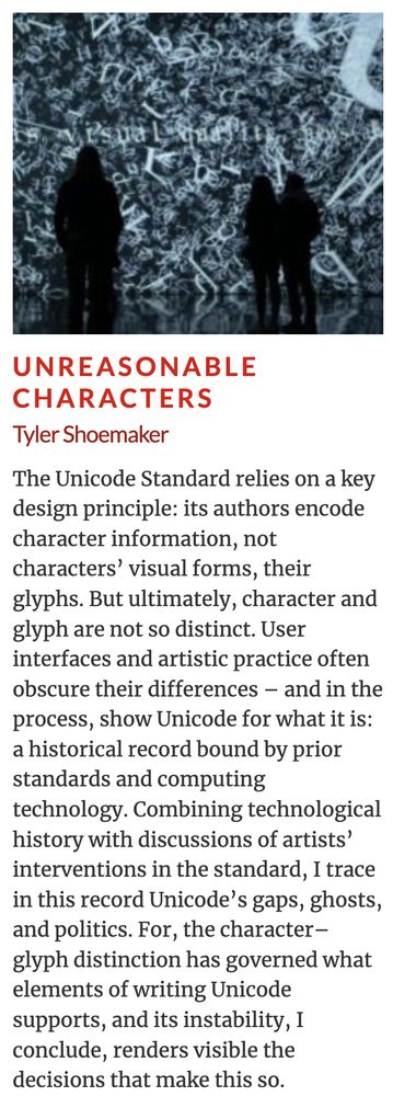 Abstract for "Unreasonable Characters"

The Unicode Standard relies on a key design principle: its authors encode character information, not characters’ visual forms, their glyphs. But ultimately, character and glyph are not so distinct. User interfaces and artistic practice often obscure their differences – and in the process, show Unicode for what it is: a historical record bound by prior standards and computing technology. Combining technological history with discussions of artists’ interventions in the standard, I trace in this record Unicode’s gaps, ghosts, and politics. For, the character–glyph distinction has governed what elements of writing Unicode supports, and its instability, I conclude, renders visible the decisions that make this so.