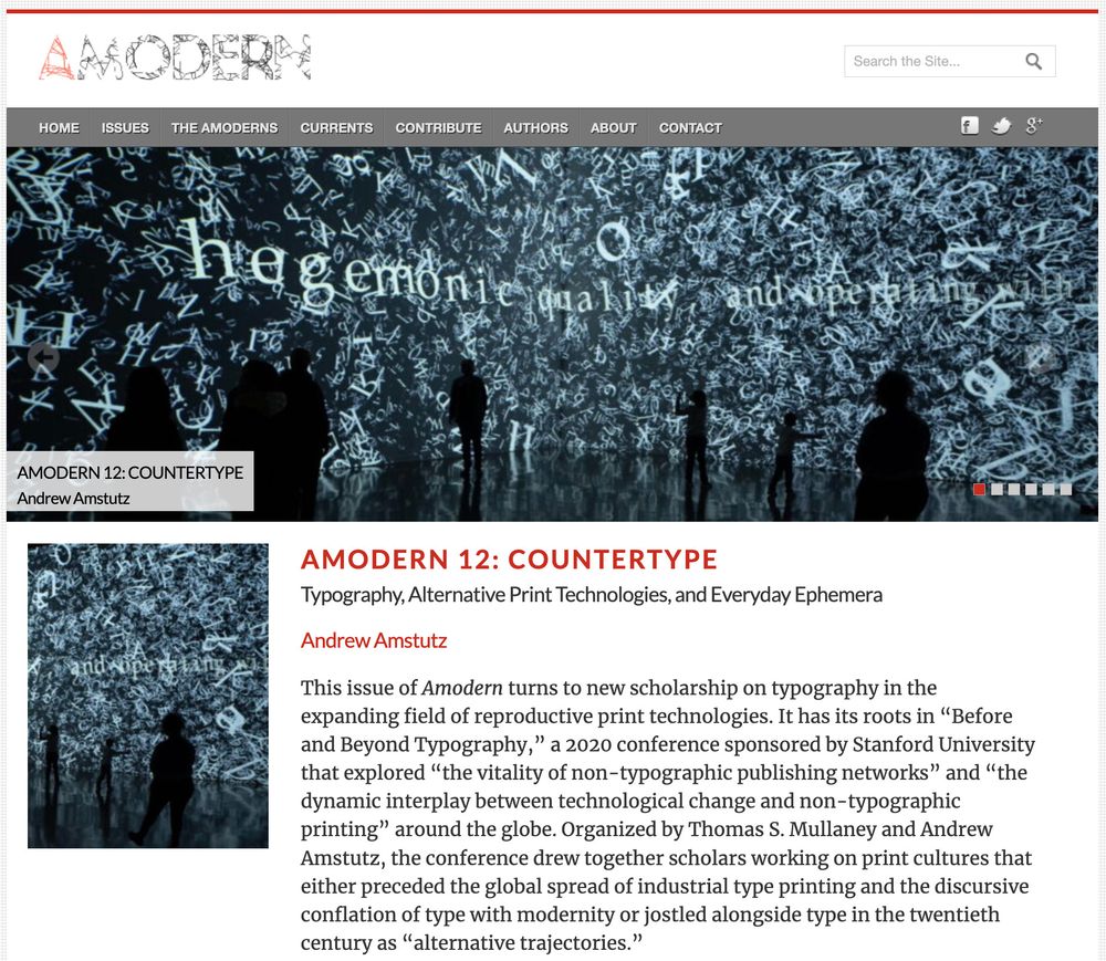 A screenshot of Amodern 12: Countertype. The text reads:

This issue of Amodern turns to new scholarship on typography in the expanding field of reproductive print technologies. It has its roots in “Before and Beyond Typography,” a 2020 conference sponsored by Stanford University that explored “the vitality of non-typographic publishing networks” and “the dynamic interplay between technological change and non-typographic printing” around the globe. Organized by Thomas S. Mullaney and Andrew Amstutz, the conference drew together scholars working on print cultures that either preceded the global spread of industrial type printing and the discursive conflation of type with modernity or jostled alongside type in the twentieth century as “alternative trajectories.” 

The banner image---swirling letters projected onto wall with silhouettes of viewers in front---is from Rafael Lozano-Hemmer's Encode/Decode.