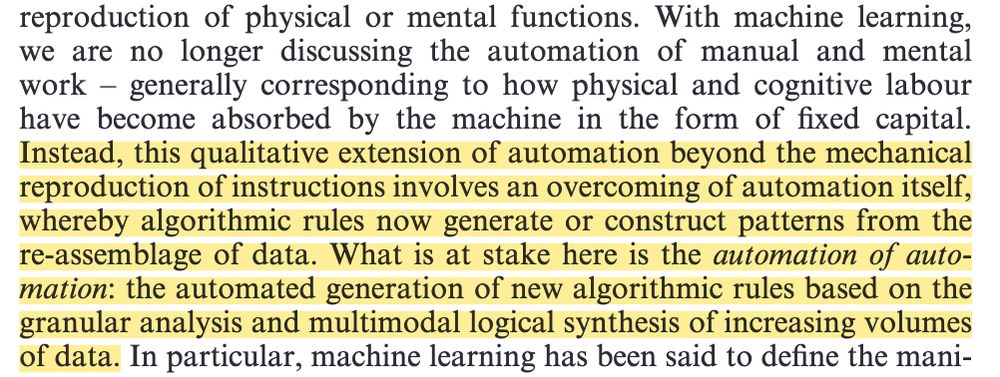With machine learning, we are no longer discussing the automation of manual and mental work – generally corresponding to how physical and cognitive labour have become absorbed by the machine in the form of fixed capital. Instead, this qualitative extension of automation beyond the mechanical reproduction of instructions involves an overcoming of automation itself, whereby algorithmic rules now generate or construct patterns from the re-assemblage of data. What is at stake here is the automation of automation: the automated generation of new algorithmic rules based on the granular analysis and multimodal logical synthesis of increasing volumes of data.