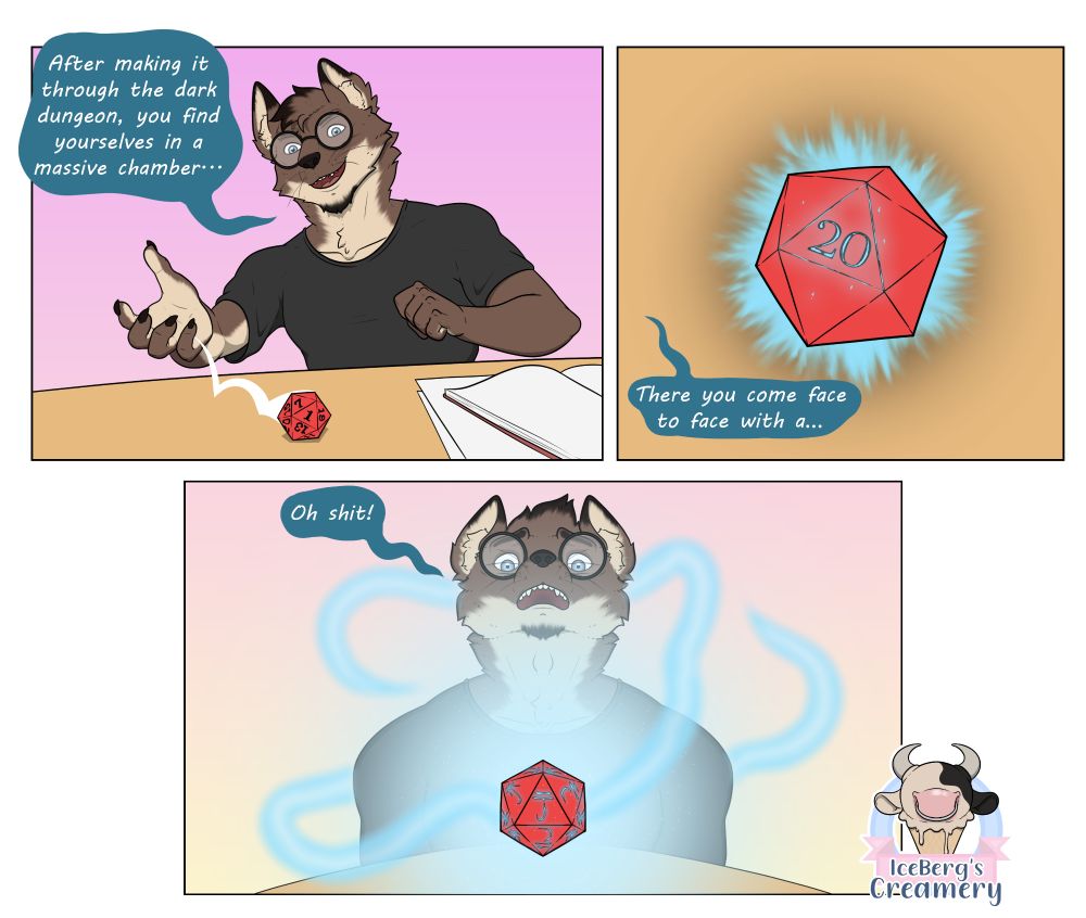 During a dnd session:
"After making it through the dark dungeon," Nick, the small nerdy wolf, describes, "you find yourselves in the middle of a massive chamber." He rolls a red D20 to decide what the party will face next. "There you come face to face with a . . . " he says as the d20 lands on 20, however the die begins to radiate with energy. The energy envelopes the small wolf's body, he cries out, "oh shit," before a blinds the rest of the room.