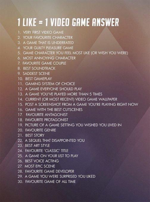1 Like = 1 Video Game Answer
1 - Very First Video Game
2 - Your Favourite Character
3 - A Game That Is Underrated
4 - Your Guilty Pleasure Game
5 - Game Character You Feel The Most Like (Or Wish You Were)
6 - Most Annoying Character
7 - Favourite Game Couple
8 - Best Soundtrack
9 - Saddest Scene
10 - Best Gameplay
11 - Gaming System Of Choice
12 - A Game Everyone Should Play
13 - A Game You've Played More Than 5 Times
14 - Current Video game Wallpaper
15 - Post a Screenshot From A Game You're Playing Right Now
16 - Game With The Best Cutscenes
17 - Favourite Antagonist
18 - Favourite Protagonist
19 - Picture Of a Game Setting You Wished You Lived In
20 - Favourite Genre
21 - Best Story
22 - A Sequel That Disappointed You
23 - Best Art Style
24 - Favourite "Classic" Title
25 - A Game On Your List To Play
26 - Best Voice Acting
27 - Most Epic Scene
28 - Favourite Game Developer
29 - A Game You Were Surprised You Liked
30 - Favourite Game Of All Time