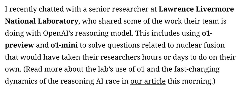 I recently chatted with a senior researcher at Lawrence Livermore National Laboratory, who shared some of the work their team is doing with OpenAI’s reasoning model. This includes using o1-preview and o1-mini to solve questions related to nuclear fusion that would have taken their researchers hours or days to do on their own. (Read more about the lab’s use of o1 and the fast-changing dynamics of the reasoning AI race in our article this morning.)