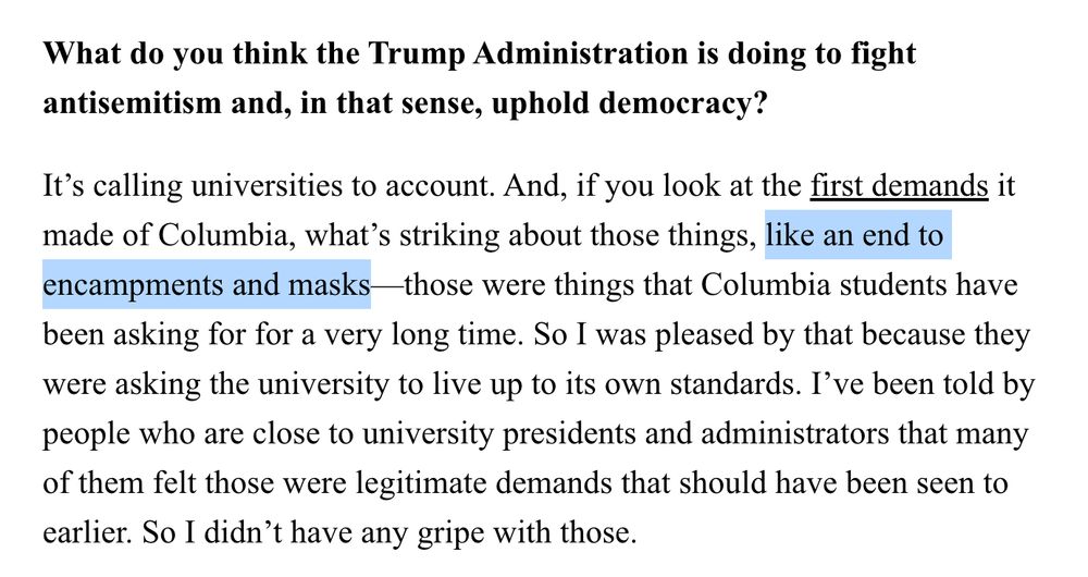 What do you think the Trump Administration is doing to fight antisemitism and, in that sense, uphold democracy?

It’s calling universities to account. And, if you look at the first demands it made of Columbia, what’s striking about those things, like an end to encampments and masks—those were things that Columbia students have been asking for for a very long time. So I was pleased by that because they were asking the university to live up to its own standards. I’ve been told by people who are close to university presidents and administrators that many of them felt those were legitimate demands that should have been seen to earlier. So I didn’t have any gripe with those.