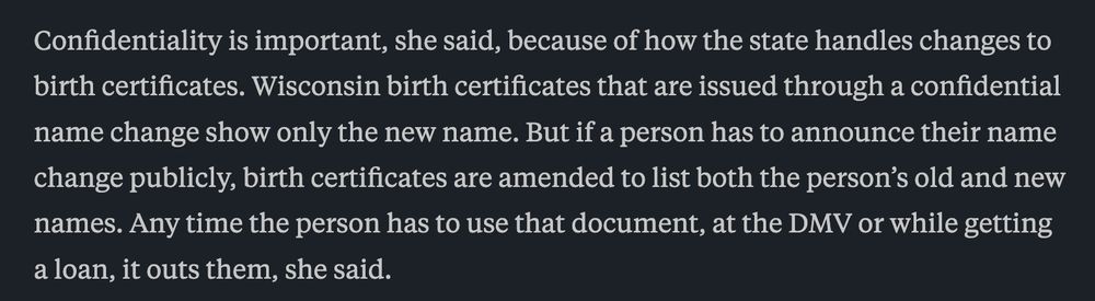 Confidentiality is important, she said, because of how the state handles changes to birth certificates. Wisconsin birth certificates that are issued through a confidential name change show only the new name. But if a person has to announce their name change publicly, birth certificates are amended to list both the person’s old and new names. Any time the person has to use that document, at the DMV or while getting a loan, it outs them, she said.