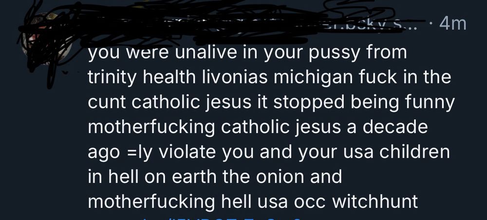 Screenshot of Bluesky post with avatar and handle scribbles out. Text reads: you were unalive in your pussy from trinity health livonias michigan fuck in the cunt catholic jesus it stopped being funny motherfucking catholic jesus a decade ago =ly violate you and your usa children in hell on earth the onion and motherfucking hell usa occ witchhunt