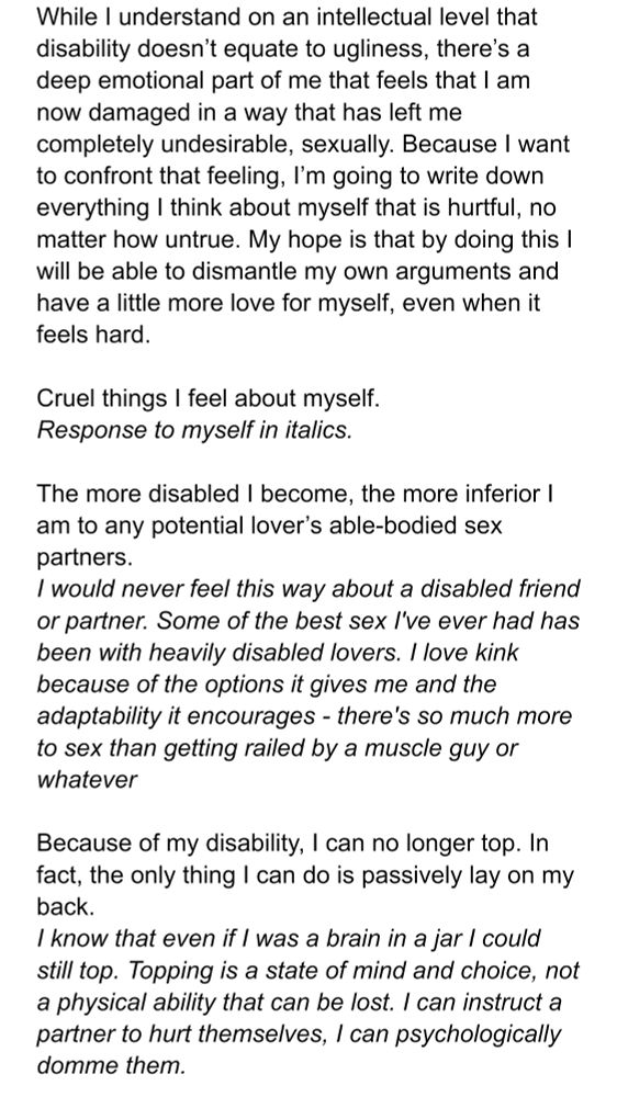 While I understand on an intellectual level that disability doesn’t equate to ugliness, there’s a deep emotional part of me that feels that I am now damaged in a way that has left me completely undesirable, sexually. Because I want to confront that feeling, I’m going to write down everything I think about myself that is hurtful, no matter how untrue. My hope is that by doing this I will be able to dismantle my own arguments and have a little more love for myself, even when it feels hard.

Cruel things I feel about myself.
Response to myself.

The more disabled I become, the more inferior I am to any potential lover’s able-bodied sex partners.
Response: I would never feel this way about a disabled friend or partner. Some of the best sex I've ever had has been with heavily disabled lovers. I love kink because of the options it gives me and the adaptability it encourages - there's so much more to sex than getting railed by a muscle guy or whatever

Because of my disability, I can no longer top. In fact, the only thing I can do is passively lay on my back.
Response: I know that even if I was a brain in a jar I could still top. Topping is a state of mind and choice, not a physical ability that can be lost. I can instruct a partner to hurt themselves, I can psychologically domme them.
