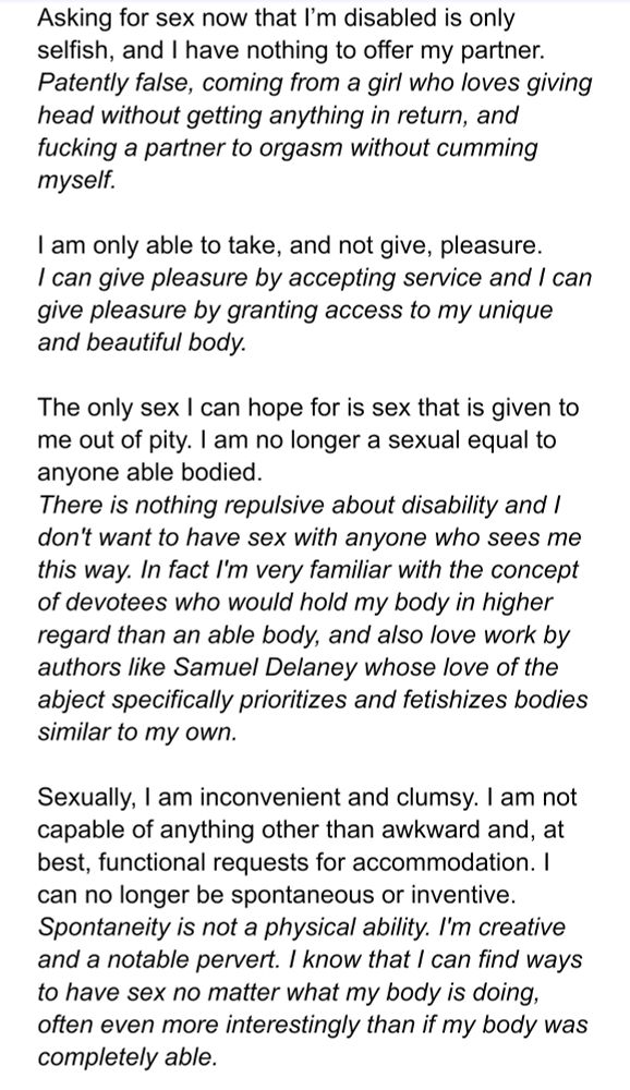 Asking for sex now that I’m disabled is only selfish, and I have nothing to offer my partner.
Response: Patently false, coming from a girl who loves giving head without getting anything in return, and fucking a partner to orgasm without cumming myself.

I am only able to take, and not give, pleasure.
Response: I can give pleasure by accepting service and I can give pleasure by granting access to my unique and beautiful body.

The only sex I can hope for is sex that is given to me out of pity. I am no longer a sexual equal to anyone able bodied.
Response: There is nothing repulsive about disability and I don't want to have sex with anyone who sees me this way. In fact I'm very familiar with the concept of devotees who would hold my body in higher regard than an able body, and also love work by authors like Samuel Delaney whose love of the abject specifically prioritizes and fetishizes bodies similar to my own.

Sexually, I am inconvenient and clumsy. I am not capable of anything other than awkward and, at best, functional requests for accommodation. I can no longer be spontaneous or inventive.
Response: Spontaneity is not a physical ability. I'm creative and a notable pervert. I know that I can find ways to have sex no matter what my body is doing, often even more interestingly than if my body was completely able.
