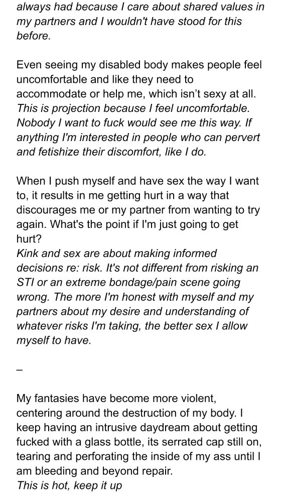(continuation of previous response) always had because I care about shared values in my partners and I wouldn't have stood for this before.

Even seeing my disabled body makes people feel uncomfortable and like they need to accommodate or help me, which isn’t sexy at all.
Response: This is projection because I feel uncomfortable. Nobody I want to fuck would see me this way. If anything I'm interested in people who can pervert and fetishize their discomfort, like I do.

When I push myself and have sex the way I want to, it results in me getting hurt in a way that discourages me or my partner from wanting to try again. What's the point if I'm just going to get hurt?
Response: Kink and sex are about making informed decisions re: risk. It's not different from risking an STI or an extreme bondage/pain scene going wrong. The more I'm honest with myself and my partners about my desire and understanding of whatever risks I'm taking, the better sex I allow myself to have.

(There's a dividing line indicating a section break)

My fantasies have become more violent, centering around the destruction of my body. I keep having an intrusive daydream about getting fucked with a glass bottle, its serrated cap still on, tearing and perforating the inside of my ass until I am bleeding and beyond repair. 
Response: This is hot, keep it up
