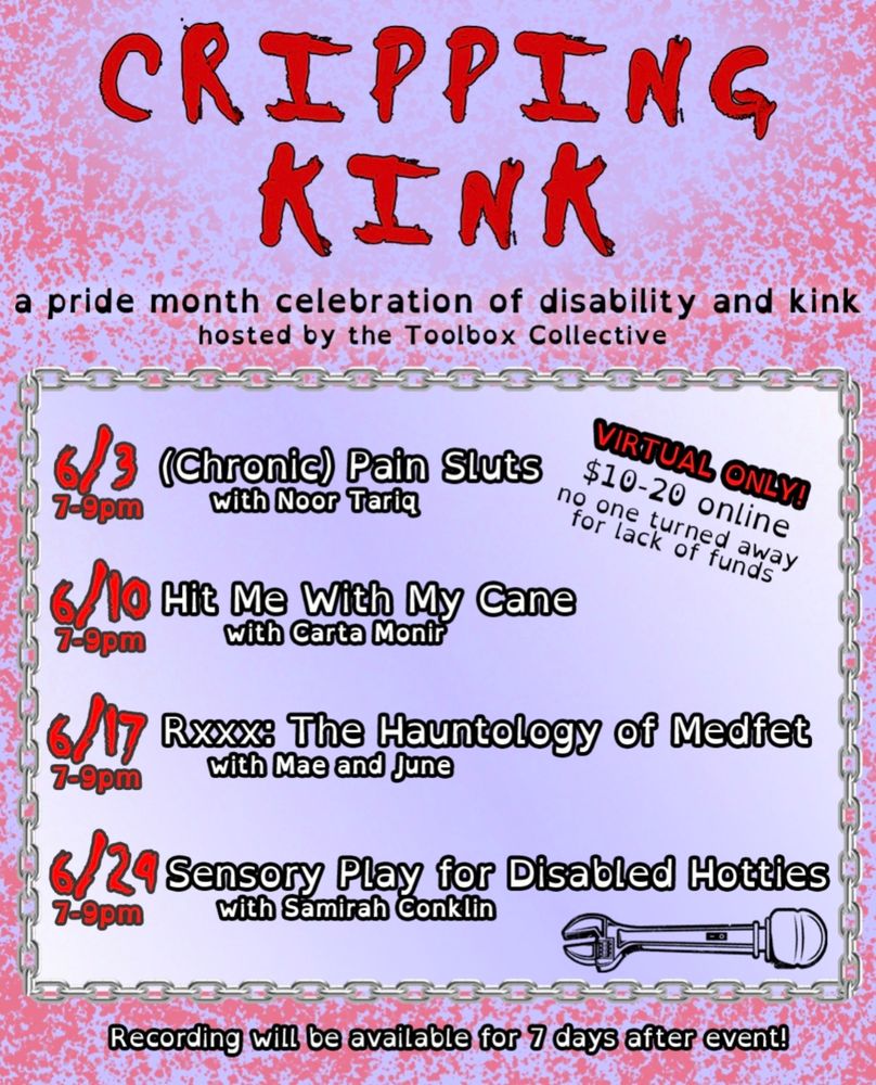 post image is a light purple background with red splattering. it reads "cripping kink" in bold letters and is subtitled "a pride month celebration of disability and kink hosted by the toolbox collective. below is a schedule. june 3rd from 7-9pm is chronic pain sluts with noor tarig. june 10th from 7-9pm is hit me with my cane with carta monir. june 17th from 7-9pm is rxxx: the hauntology of medfet with mae and june. june 24th is sensory play for disabled hotties with samirah conklin. off to the side is text that reads "virtual only! $10-20 online no one is turned away for lack of funds." the final piece of text is on the bottom and it reads "recordings will be available for 7 days after event!"