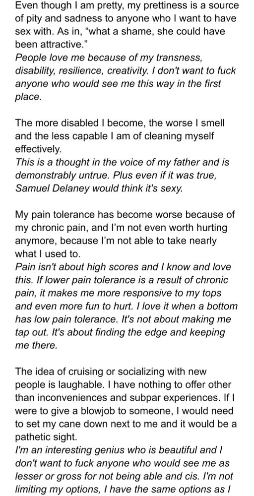 Even though I am pretty, my prettiness is a source of pity and sadness to anyone who I want to have sex with. As in, “what a shame, she could have been attractive.”
Response: People love me because of my transness, disability, resilience, creativity. I don't want to fuck anyone who would see me this way in the first place.

The more disabled I become, the worse I smell and the less capable I am of cleaning myself effectively.
Response: This is a thought in the voice of my father and is demonstrably untrue. Plus even if it was true, Samuel Delaney would think it's sexy.

My pain tolerance has become worse because of my chronic pain, and I’m not even worth hurting anymore, because I’m not able to take nearly what I used to.
Response: Pain isn't about high scores and I know and love this. If lower pain tolerance is a result of chronic pain, it makes me more responsive to my tops and even more fun to hurt. I love it when a bottom has low pain tolerance. It's not about making me tap out. It's about finding the edge and keeping me there.

The idea of cruising or socializing with new people is laughable. I have nothing to offer other than inconveniences and subpar experiences. If I were to give a blowjob to someone, I would need to set my cane down next to me and it would be a pathetic sight.
Response: I'm an interesting genius who is beautiful and I don't want to fuck anyone who would see me as lesser or gross for not being able and cis. I'm not limiting my options, I have the same options as I (the image cuts off, text continued on next image)