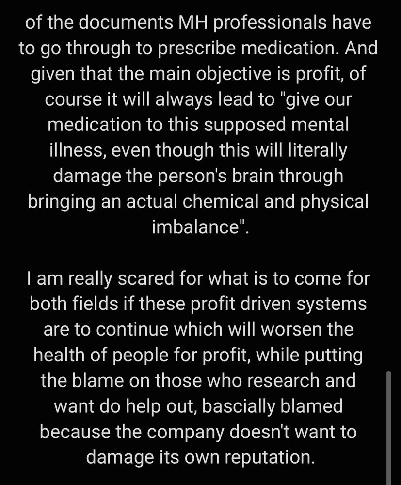 of the documents MH professionals have to go through to prescribe medication. And given that the main objective is profit, of course it will always lead to "give our medication to this supposed mental illness, even though this will literally damage the person's brain through bringing an actual chemical and physical imbalance".

I am really scared for what is to come for both fields if these profit driven systems are to continue which will worsen the health of people for profit, while putting the blame on those who research and want do help out, bascially blamed because the company doesn't want to damage its own reputation.