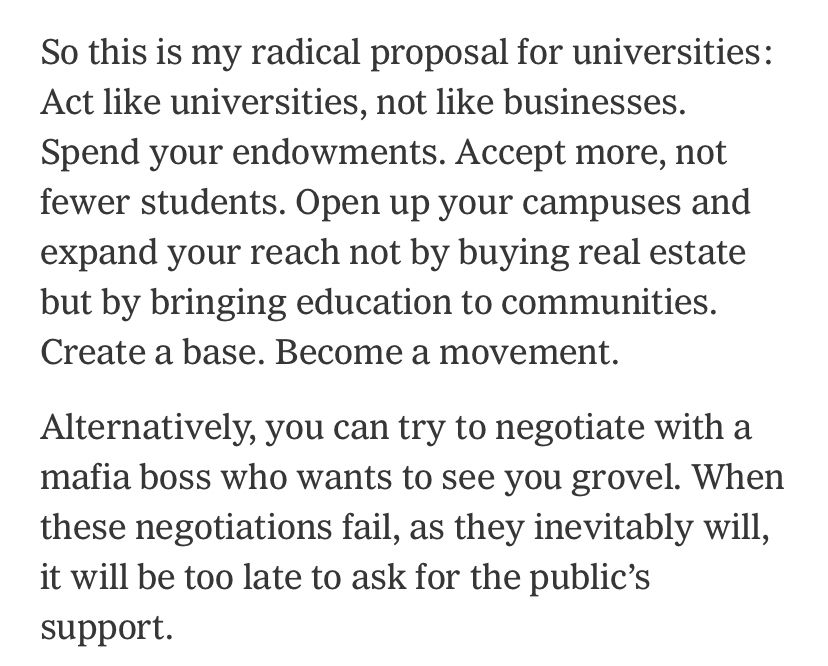 So this is my radical proposal for universities: Act like universities, not like businesses. Spend your endowments. Accept more, not fewer students. Open up your campuses and expand your reach not by buying real estate but by bringing education to communities. Create a base. Become a movement.

Alternatively, you can try to negotiate with a mafia boss who wants to see you grovel. When these negotiations fail, as they inevitably will, it will be too late to ask for the public’s support.